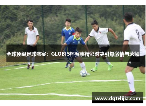 全球顶级足球盛宴：GLOBIS杯赛事精彩对决引爆激情与荣耀