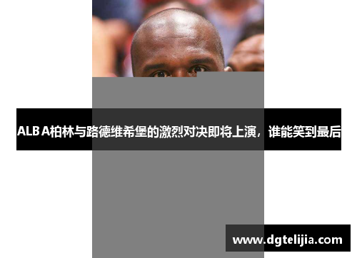 ALBA柏林与路德维希堡的激烈对决即将上演，谁能笑到最后