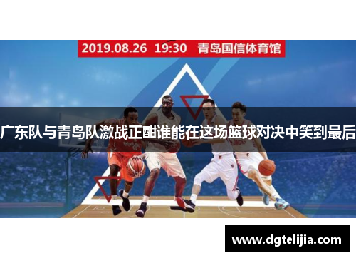 广东队与青岛队激战正酣谁能在这场篮球对决中笑到最后